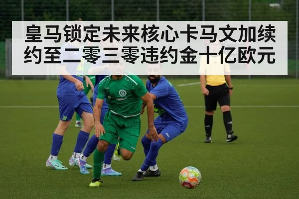 皇马锁定未来核心卡马文加续约至二零三零违约金十亿欧元