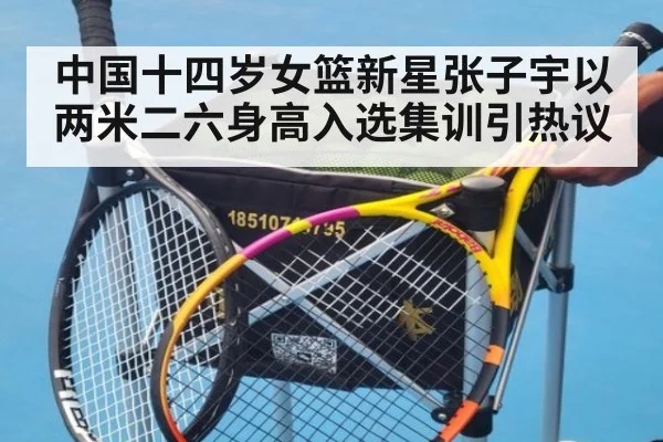 中国十四岁女篮新星张子宇以两米二六身高入选集训引热议